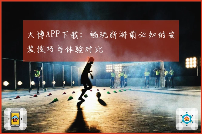 火博APP下载：畅玩新游前必知的安装技巧与体验对比