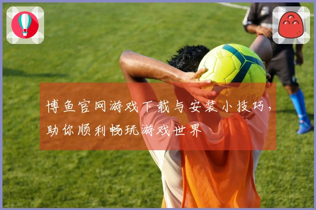 博鱼官网游戏下载与安装小技巧，助你顺利畅玩游戏世界