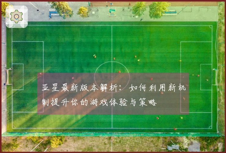 亚星最新版本解析：如何利用新机制提升你的游戏体验与策略
