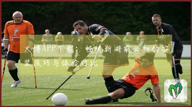 火博APP下载：畅玩新游前必知的安装技巧与体验对比