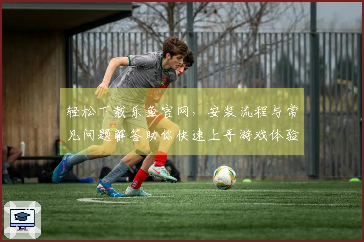 轻松下载乐鱼官网，安装流程与常见问题解答助你快速上手游戏体验